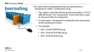 © 2017 IBM Corporation
IBM Connections Cloud
Page 77
© 2013 IBM Corporation
The name of the compressed file that you download for a
component is <date>.<component>.txt.gz.
 The <date> is the date that the journal was written, in YYYY-
MM-DD format. The <component> is the name that is used
for the journal file of a component.
 In most cases, <component> is identical to the actual name
of the component in Cloud.
 For example:
 2011-12-06.CONTACT.txt.gz
 2011-12-06.ACTIVITIES.txt.gz
 2011-12-06.FILES2.txt.gz
Journaling
 