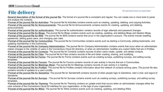 © 2017 IBM Corporation
IBM Connections Cloud
Page 78
File delivery
General description of the format of the journal file: The format of a journal file is consistent and regular. You can create one or more tools to parse
and analyze the contents.
•Format of the journal file for Activities: The journal file for Activities contains events such as creating, updating, deleting, and copying Activities.
•Format of the journal file for Announcements: The journal file for Announcements contains events for creating, updating, and deleting
announcements.
•Format of the journal file for authentication: The journal for authentication contains records of login attempts and password changes.
•Format of the journal file for Blogs: The journal file for Blogs contains events such as creating, updating, and deleting Blogs and Ideation Blogs.
•Format of the journal file for BSS: The journal file for BSS contains events that occur in the organization’s account. The events include resetting
passwords, adding guest users, and changing user roles.
•Format of the journal file for Communities: The journal file for Communities contains events such as starting a Community, adding bookmarks, and
updating membership in the Community.
•Format of the journal file for Company Administration: The journal file for Company Administration contains events that occur when an administrator
makes changes to the visibility of users in the Connections Cloud S2 directory, or when an administrator modifies any custom fields that are in Profiles.
•Format of the journal file for Contacts: The journal file for Contacts contains records of when users create, update, and delete contacts.
•Format of the journal file for Files: The journal file for Files contains records of file and folder creating, sharing, and modifying.
•Format of the journal file for Forms: The journal file for Forms contains events such as creating surveys, publishing surveys, and editing survey
templates.
•Format of the journal file for Forums: The journal file for Forums contains records of user activity in forums that are in Communities.
•Format of the journal file for Meetings (New): The journal file for Meetings contains records of user activity in a meeting.
•Format of the journal file for Profiles: The journal file for Profiles contains information about the network of contacts among users. The journal file also
contains records of updates to a user’s profile.
•Format of the journal file for Sametime: The journal file for Sametime® contains records of when people login to Sametime, start a chat, and logout of
Sametime.
•Format of the journal file for Surveys : The journal file for Surveys contains events such as creating surveys, publishing surveys, and editing survey
templates.
•Format of the journal file for Theming: The journal file for Theming contains an update event that occurs when an administrator changes either the
color scheme of the Connections Cloud S2 interface for your organization, or the logo of your organization.
•Format of the journal file for Wikis: The journal file for Wikis contains events such as creating, updating, and deleting Wikis
All underlined items are hyperlinks!
 