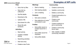 © 2017 IBM Corporation
IBM Connections Cloud
Page 85
Examples of API calls
Files
 Get a list my files
 Get a list my
collections
 Get file details
 Download a file
 Upload a file
 Get shares for a file
 Share file with
someone
Activities
 Start activity
 Update or Delete
activity
 Searching activities
 Add new entry
 Create a new To-do
Meetings
 Start a meeting
 Get meeting details
 Join a meeting
Contacts
 Get users contacts
 Get collections of users
connected to user
Profiles
 Get profile record or
contact record for a
user
 Get profile record for
requestor
 Get profile details
Communities
 Create a community
 Update a community
 Delete a community
 Create bookmarks on a
community
 Create a sub-
community
 Create invitations to
join a community
 Create a community
forum topic
 Add, Update or delete
community members
 