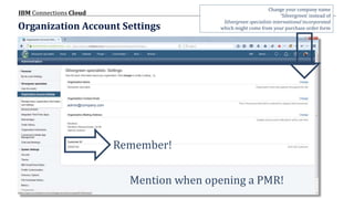 © 2017 IBM Corporation
IBM Connections Cloud
Page 9
Organization Account Settings
Remember!
admin@company.com
Mention when opening a PMR!
Change your company name
‘Silvergreen’ instead of
Silvergreen specialists international incorporated
which might come from your purchase order form
 