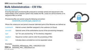 © 2017 IBM Corporation
IBM Connections Cloud
Page 91
Bulk Administration – CSV File
Naming Convention
Ensuring that each provisioning file produced is correctly named and sequenced is the
responsibility of the customer system that creates the file. LotusLive cannot rename or re-
sequence files on arrival.
Provisioning files are named using the following convention:
customerId_sourceId_type_seqnum.csv
Where the underscore and period character delimited parts of the filename are defined as:
customerId Internal numeric identifier assigned to the customer (in Cloud)
sourceId Optional name of the authoritative source of the provisioning change(s)
type “prv” for user provisioning, “di” for directory integration
seqNum Sequence number used to order the processing of files
csv Indicates data is encoded as comma separated values
Examples:
30020506_HRDatabase_PRV_1260226223.CSV
30020506_PRV_1260226223.csv
 