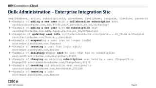 © 2017 IBM Corporation
IBM Connections Cloud
Page 92
Bulk Administration – Enterprise Integration Site
emailAddress, action, subscriptionId, givenName, familyName, language, timeZone, password
#--Example of adding a new user with a collaboration subscription seat
zachdavidson@acme.com,Add,85181,Zach,Davidson,en_US,US/Eastern
#--Example of adding a new user with no subscription seat
randifactor@acme.com,Add,,Randi,Factor,en_US,US/Eastern
#--Examples of updating user info scottmdavidson@acme.com,Update,,,,zh_CN,Asia/Shanghai
randifactor@acme.com,Update,,,Davidson
#--Example of suspending a user (can no longer login)
scottmdavidson@acme.com,Suspend
#--Example of resuming a user (can login again)
scottmdavidson@acme.com,Resume
#--Example of assigning Engage seat to user that has no subscription
seatrandifactor@acme.com,AssignSeat,85180
#--Example of changing an existing subscription seat held by a user (Engage15 to
Engage200)scottmdavidson@acme.com,ChangeSeat,85179
#--Example of revoking collaboration seat assigned to
userscottmdavidson@acme.com,RevokeSeat,COLLAB
#--Example of removing a user
scottmdavidson@acme.com,Remove
 