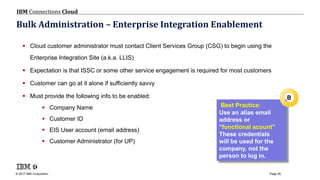 © 2017 IBM Corporation
IBM Connections Cloud
Page 95
Bulk Administration – Enterprise Integration Enablement
 Cloud customer administrator must contact Client Services Group (CSG) to begin using the
Enterprise Integration Site (a.k.a. LLIS)
 Expectation is that ISSC or some other service engagement is required for most customers
 Customer can go at it alone if sufficiently savvy
 Must provide the following info to be enabled:
 Company Name
 Customer ID
 EIS User account (email address)
 Customer Administrator (for UP)
Best Practice:
Use an alias email
address or
“functional acount”
These credentials
will be used for the
company, not the
person to log in.
B
 
