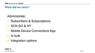 © 2017 IBM Corporation
IBM Connections Cloud
Page 97
What did we cover?
Administrate:
 Subscribers & Subscriptions
 SCN SO & HY
 Mobile Device Connections App
 In bulk
 Integration options
 