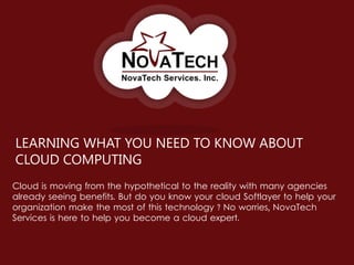 LEARNING WHAT YOU NEED TO KNOW ABOUT
CLOUD COMPUTING
Cloud is moving from the hypothetical to the reality with many agencies
already seeing benefits. But do you know your cloud Softlayer to help your
organization make the most of this technology ? No worries, NovaTech
Services is here to help you become a cloud expert.
 