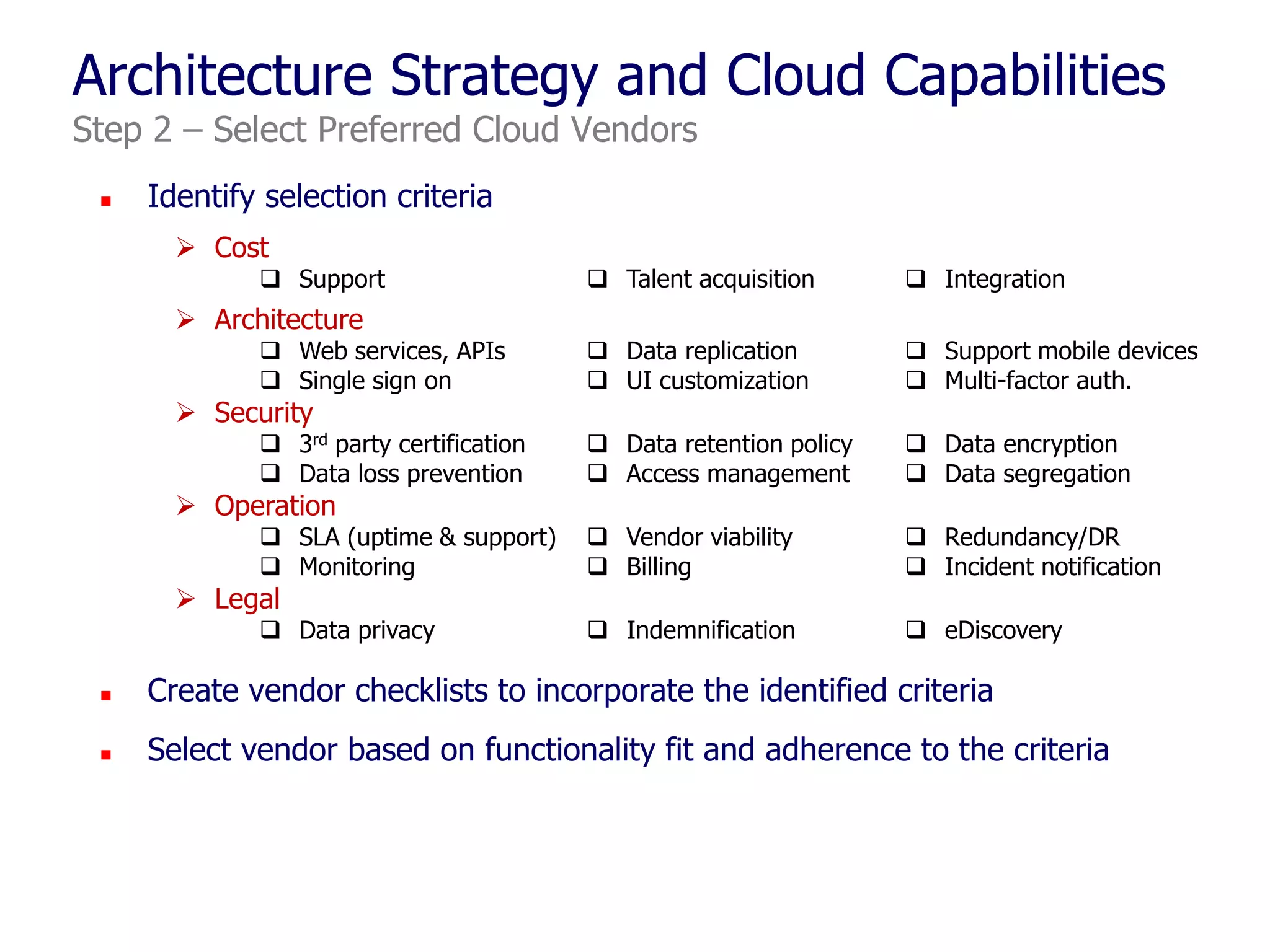 Architecture Strategy and Cloud Capabilities
Step 2 – Select Preferred Cloud Vendors


Identify selection criteria
 Cost

 Support

 Talent acquisition

 Integration

 Web services, APIs
 Single sign on

 Data replication
 UI customization

 Support mobile devices
 Multi-factor auth.

 3rd party certification
 Data loss prevention

 Data retention policy
 Access management

 Data encryption
 Data segregation

 SLA (uptime & support)
 Monitoring

 Vendor viability
 Billing

 Redundancy/DR
 Incident notification

 Data privacy

 Indemnification

 eDiscovery

 Architecture
 Security

 Operation
 Legal



Create vendor checklists to incorporate the identified criteria



Select vendor based on functionality fit and adherence to the criteria

 
