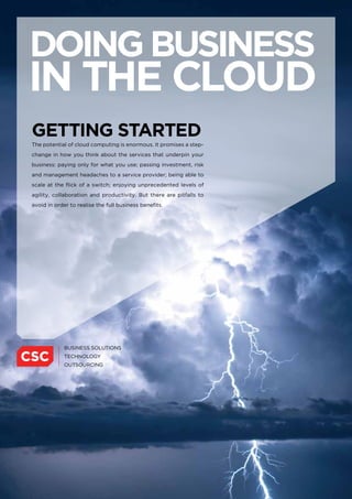 doing business
in the cloud
getting stARted
The potential of cloud computing is enormous. It promises a step-
change in how you think about the services that underpin your
business: paying only for what you use; passing investment, risk
and management headaches to a service provider; being able to
scale at the flick of a switch; enjoying unprecedented levels of
agility, collaboration and productivity. But there are pitfalls to
avoid in order to realise the full business benefits.
 