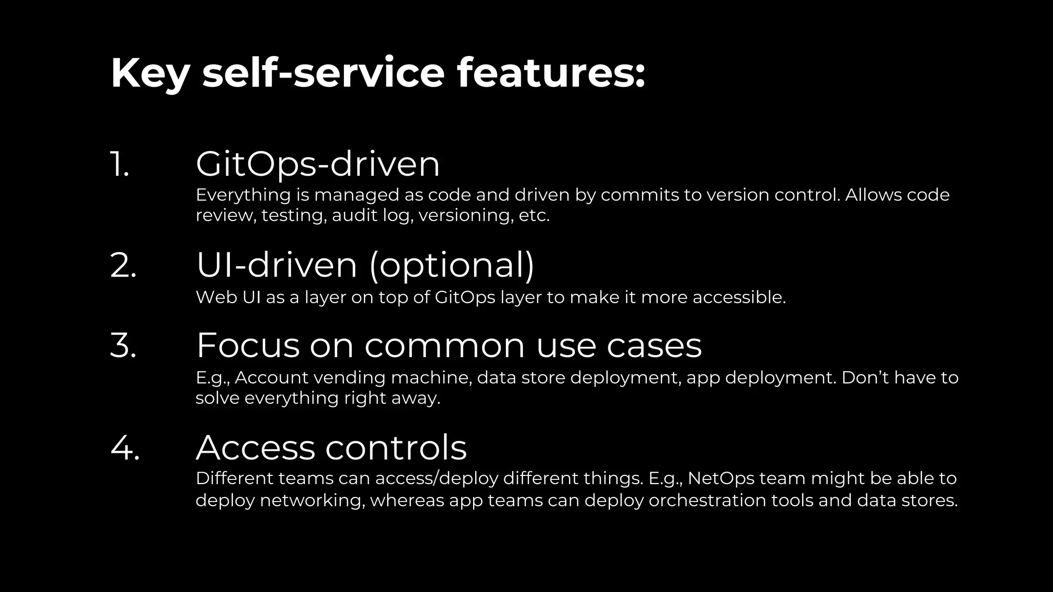 Key self-service features:
1. GitOps-driven
Everything is managed as code and driven by commits to version control. Allows code
review, testing, audit log, versioning, etc.
2. UI-driven (optional)
Web UI as a layer on top of GitOps layer to make it more accessible.
3. Focus on common use cases
E.g., Account vending machine, data store deployment, app deployment. Don’t have to
solve everything right away.
4. Access controls
Different teams can access/deploy different things. E.g., NetOps team might be able to
deploy networking, whereas app teams can deploy orchestration tools and data stores.
 