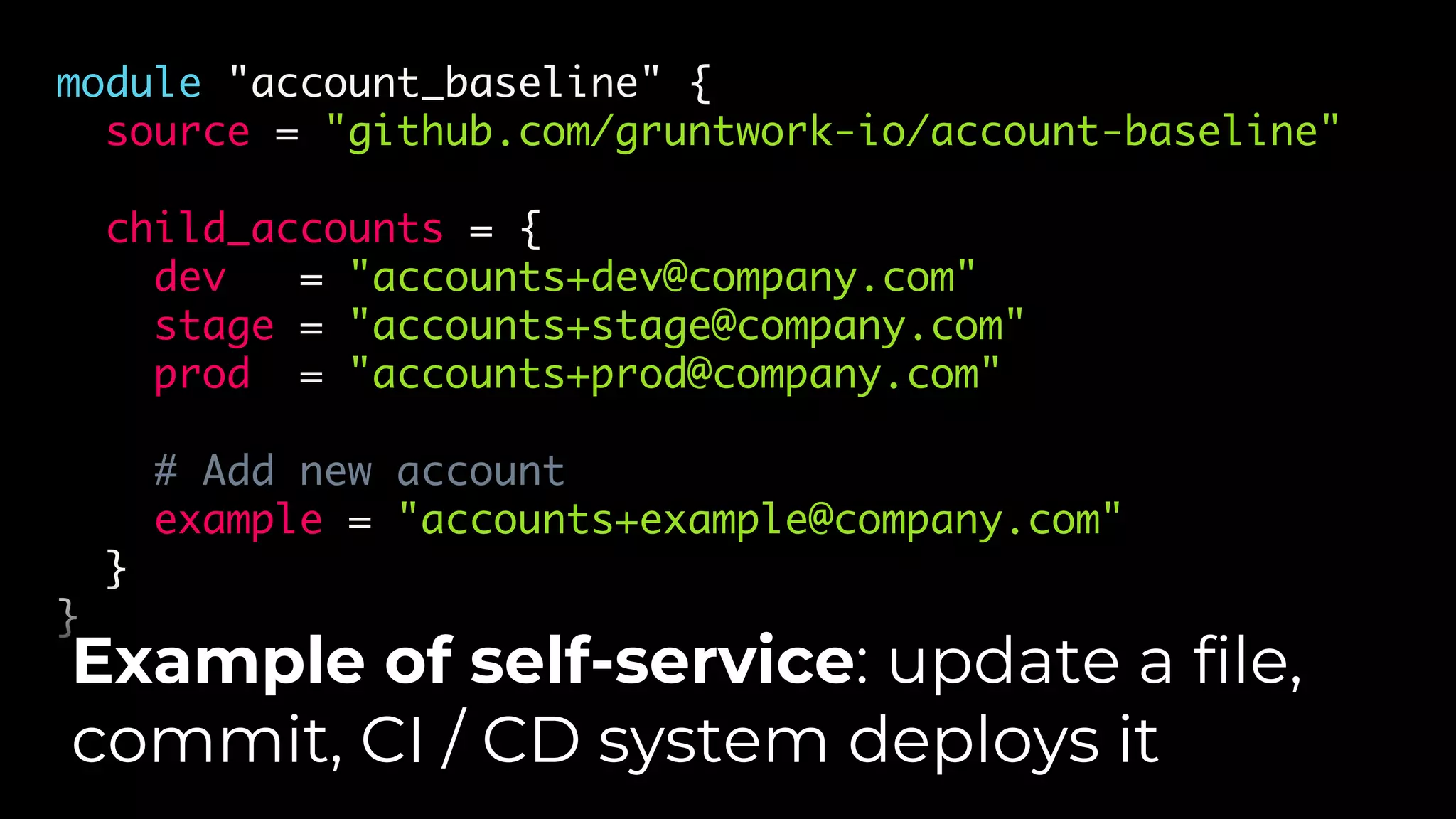 module "account_baseline" {
source = "github.com/gruntwork-io/account-baseline"
child_accounts = {
dev = "accounts+dev@company.com"
stage = "accounts+stage@company.com"
prod = "accounts+prod@company.com"
# Add new account
example = "accounts+example@company.com"
}
}
Example of self-service: update a file,
commit, CI / CD system deploys it
 