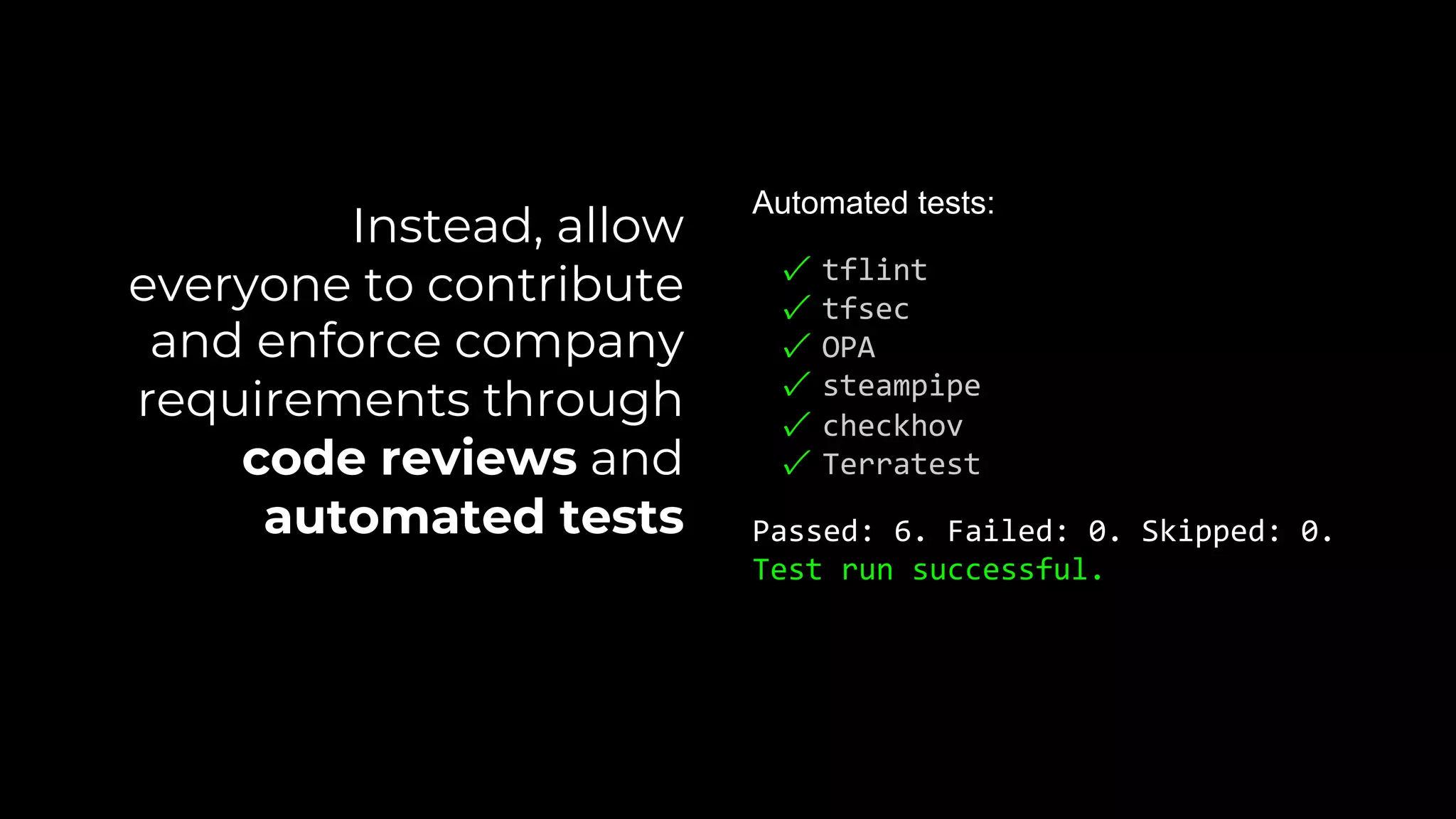 Automated tests:
✓ tflint
✓ tfsec
✓ OPA
✓ steampipe
✓ checkhov
✓ Terratest
Passed: 6. Failed: 0. Skipped: 0.
Test run successful.
Instead, allow
everyone to contribute
and enforce company
requirements through
code reviews and
automated tests
 