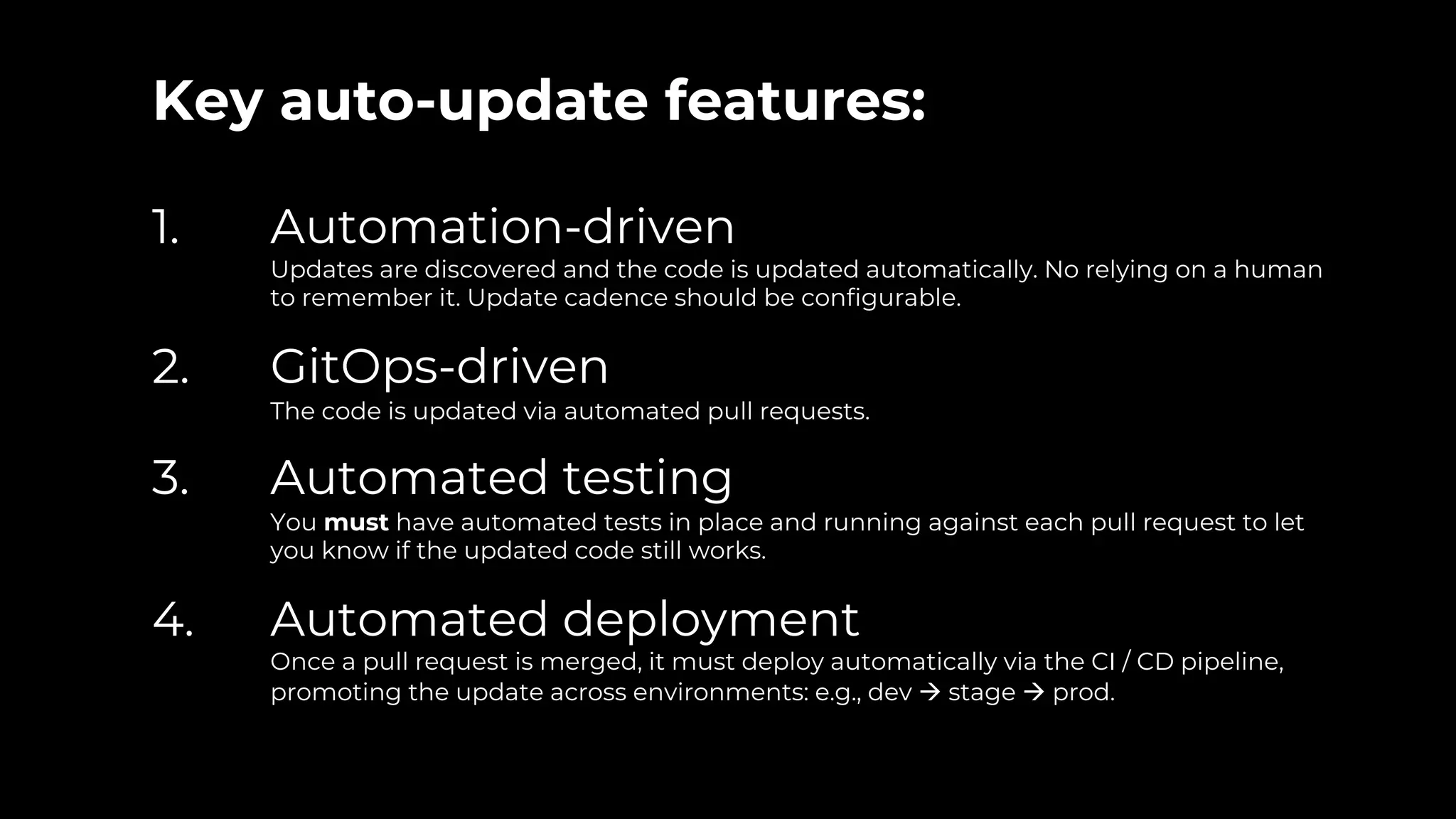 Key auto-update features:
1. Automation-driven
Updates are discovered and the code is updated automatically. No relying on a human
to remember it. Update cadence should be configurable.
2. GitOps-driven
The code is updated via automated pull requests.
3. Automated testing
You must have automated tests in place and running against each pull request to let
you know if the updated code still works.
4. Automated deployment
Once a pull request is merged, it must deploy automatically via the CI / CD pipeline,
promoting the update across environments: e.g., dev à stage à prod.
 