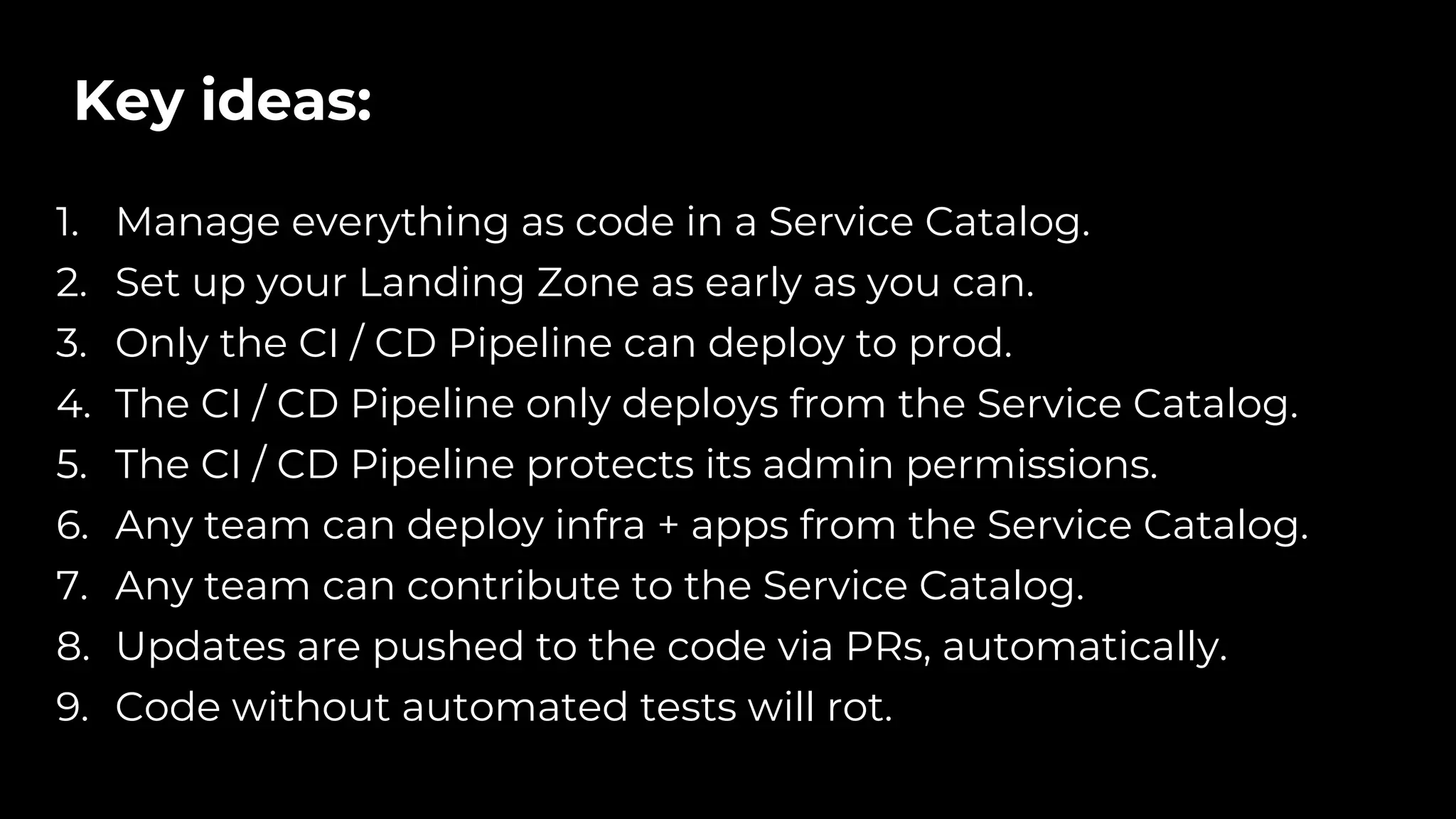 Key ideas:
1. Manage everything as code in a Service Catalog.
2. Set up your Landing Zone as early as you can.
3. Only the CI / CD Pipeline can deploy to prod.
4. The CI / CD Pipeline only deploys from the Service Catalog.
5. The CI / CD Pipeline protects its admin permissions.
6. Any team can deploy infra + apps from the Service Catalog.
7. Any team can contribute to the Service Catalog.
8. Updates are pushed to the code via PRs, automatically.
9. Code without automated tests will rot.
 