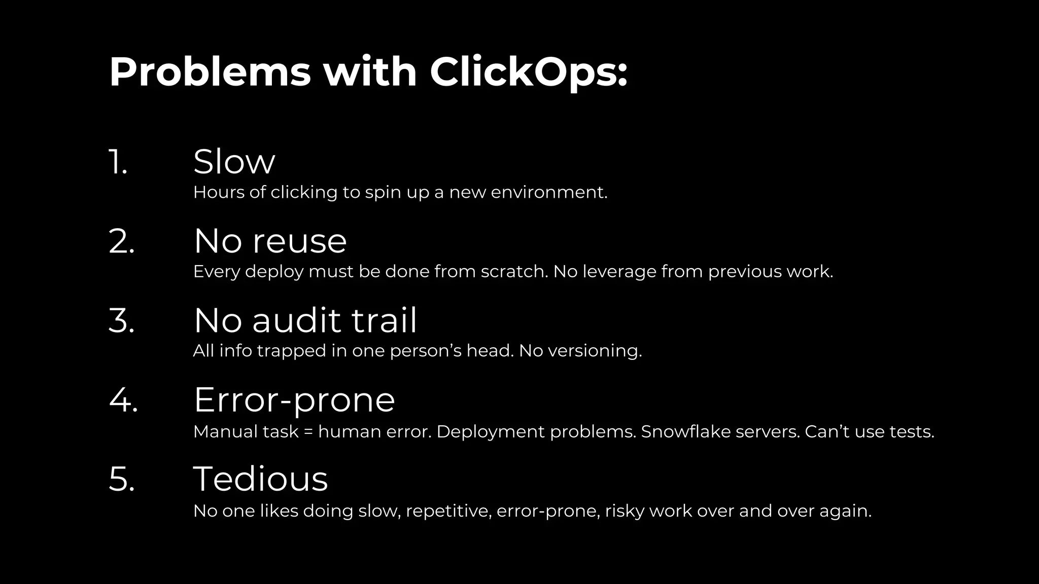 Problems with ClickOps:
1. Slow
Hours of clicking to spin up a new environment.
2. No reuse
Every deploy must be done from scratch. No leverage from previous work.
3. No audit trail
All info trapped in one person’s head. No versioning.
4. Error-prone
Manual task = human error. Deployment problems. Snowflake servers. Can’t use tests.
5. Tedious
No one likes doing slow, repetitive, error-prone, risky work over and over again.
 