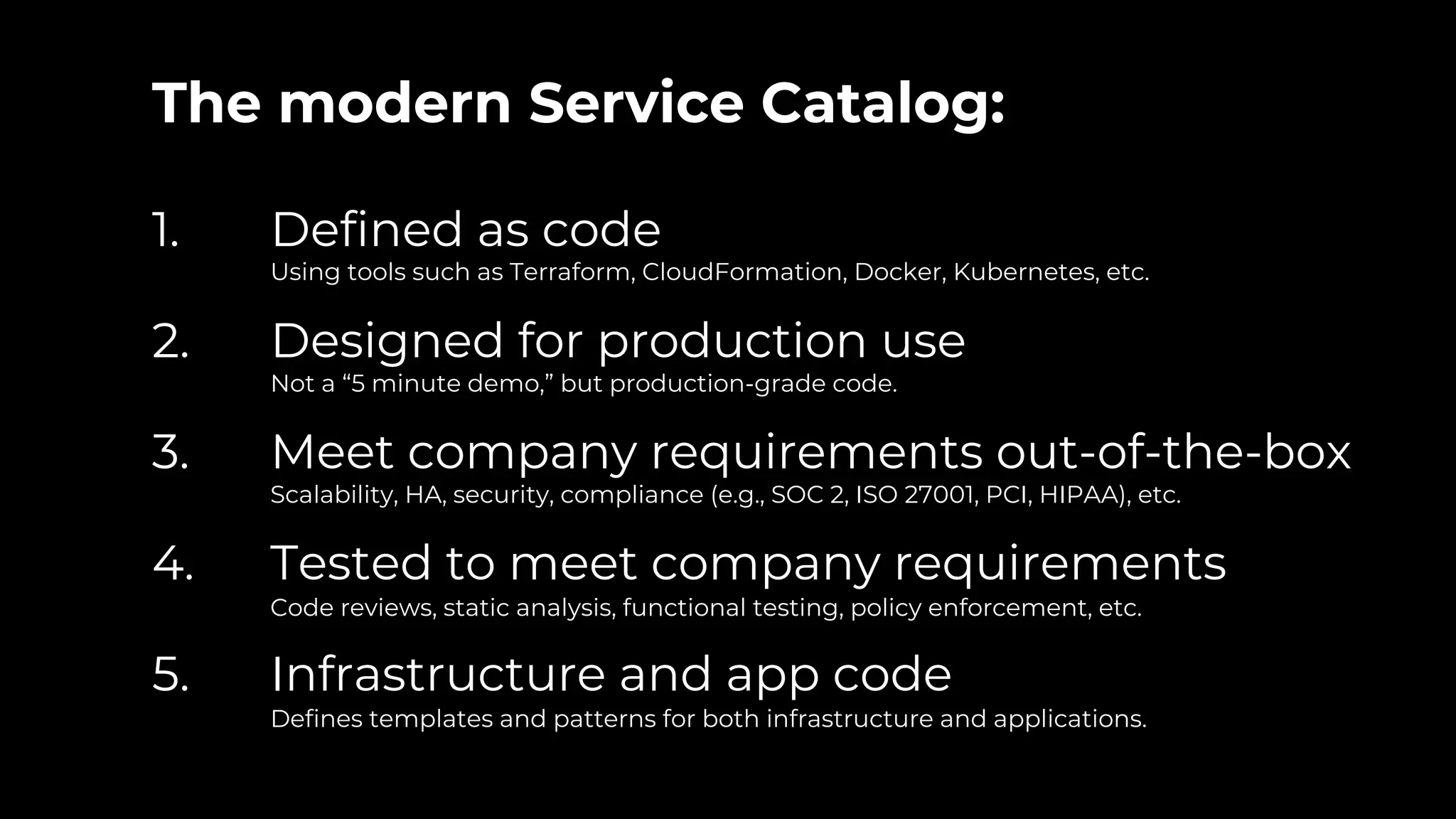 The modern Service Catalog:
1. Defined as code
Using tools such as Terraform, CloudFormation, Docker, Kubernetes, etc.
2. Designed for production use
Not a “5 minute demo,” but production-grade code.
3. Meet company requirements out-of-the-box
Scalability, HA, security, compliance (e.g., SOC 2, ISO 27001, PCI, HIPAA), etc.
4. Tested to meet company requirements
Code reviews, static analysis, functional testing, policy enforcement, etc.
5. Infrastructure and app code
Defines templates and patterns for both infrastructure and applications.
 