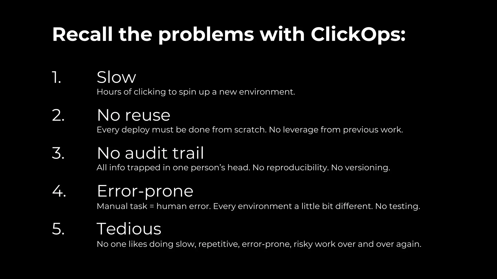 Recall the problems with ClickOps:
1. Slow
Hours of clicking to spin up a new environment.
2. No reuse
Every deploy must be done from scratch. No leverage from previous work.
3. No audit trail
All info trapped in one person’s head. No reproducibility. No versioning.
4. Error-prone
Manual task = human error. Every environment a little bit different. No testing.
5. Tedious
No one likes doing slow, repetitive, error-prone, risky work over and over again.
 