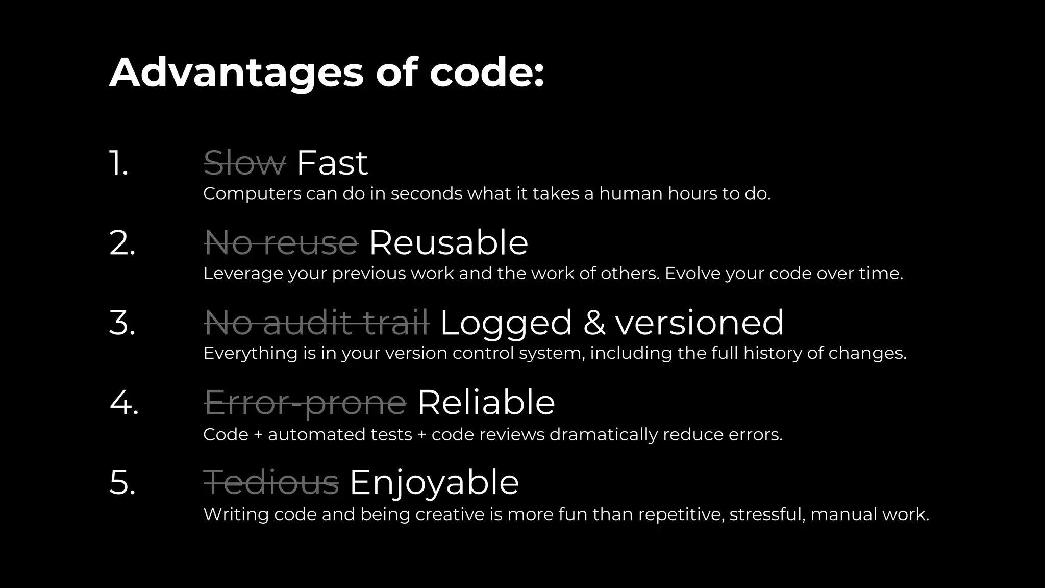 Advantages of code:
1. Slow Fast
Computers can do in seconds what it takes a human hours to do.
2. No reuse Reusable
Leverage your previous work and the work of others. Evolve your code over time.
3. No audit trail Logged & versioned
Everything is in your version control system, including the full history of changes.
4. Error-prone Reliable
Code + automated tests + code reviews dramatically reduce errors.
5. Tedious Enjoyable
Writing code and being creative is more fun than repetitive, stressful, manual work.
 