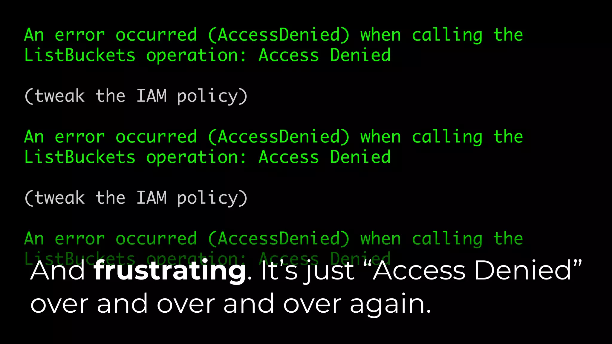 An error occurred (AccessDenied) when calling the
ListBuckets operation: Access Denied
(tweak the IAM policy)
An error occurred (AccessDenied) when calling the
ListBuckets operation: Access Denied
(tweak the IAM policy)
An error occurred (AccessDenied) when calling the
ListBuckets operation: Access Denied
And frustrating. It’s just “Access Denied”
over and over and over again.
 