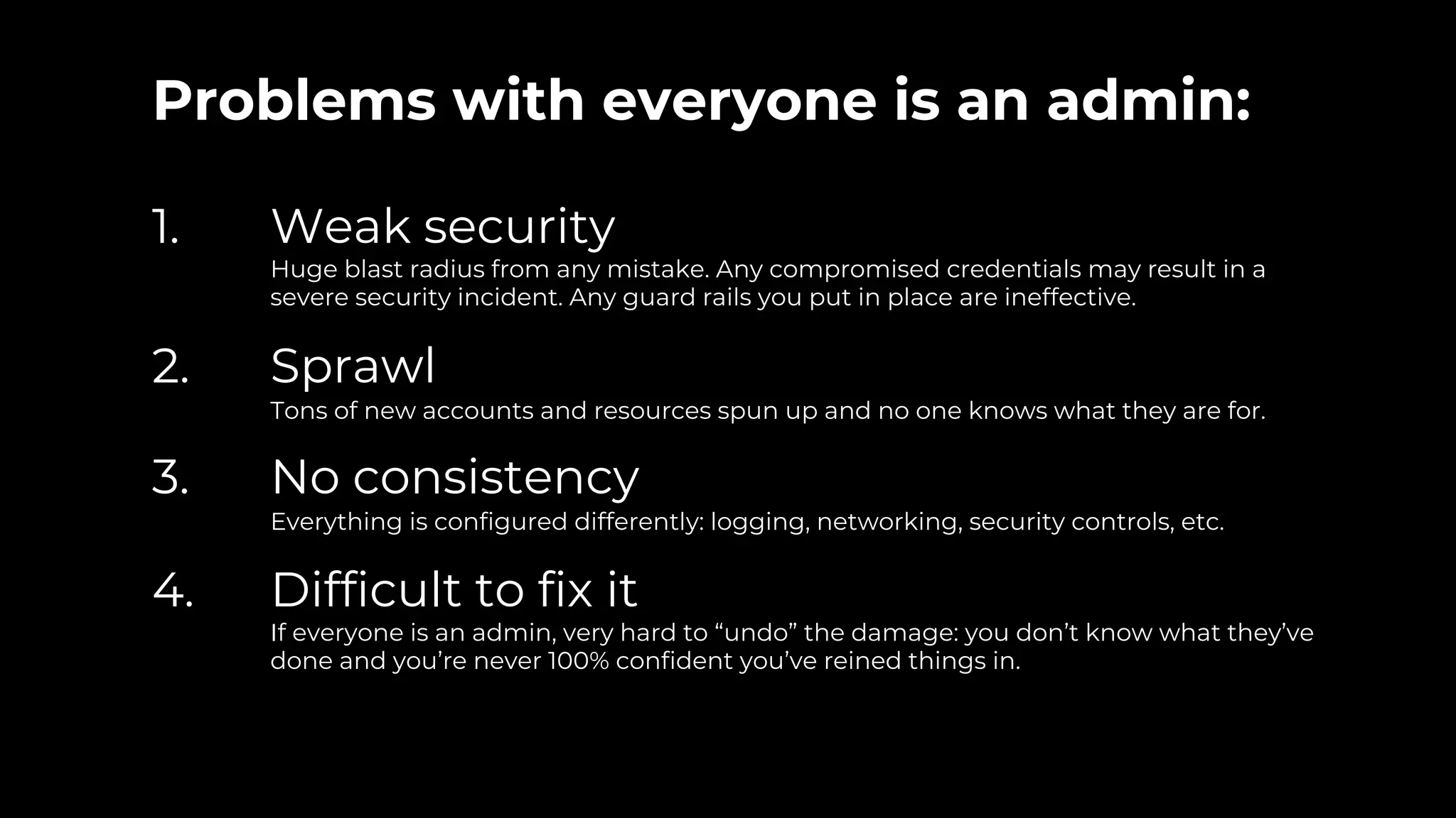 Problems with everyone is an admin:
1. Weak security
Huge blast radius from any mistake. Any compromised credentials may result in a
severe security incident. Any guard rails you put in place are ineffective.
2. Sprawl
Tons of new accounts and resources spun up and no one knows what they are for.
3. No consistency
Everything is configured differently: logging, networking, security controls, etc.
4. Difficult to fix it
If everyone is an admin, very hard to “undo” the damage: you don’t know what they’ve
done and you’re never 100% confident you’ve reined things in.
 