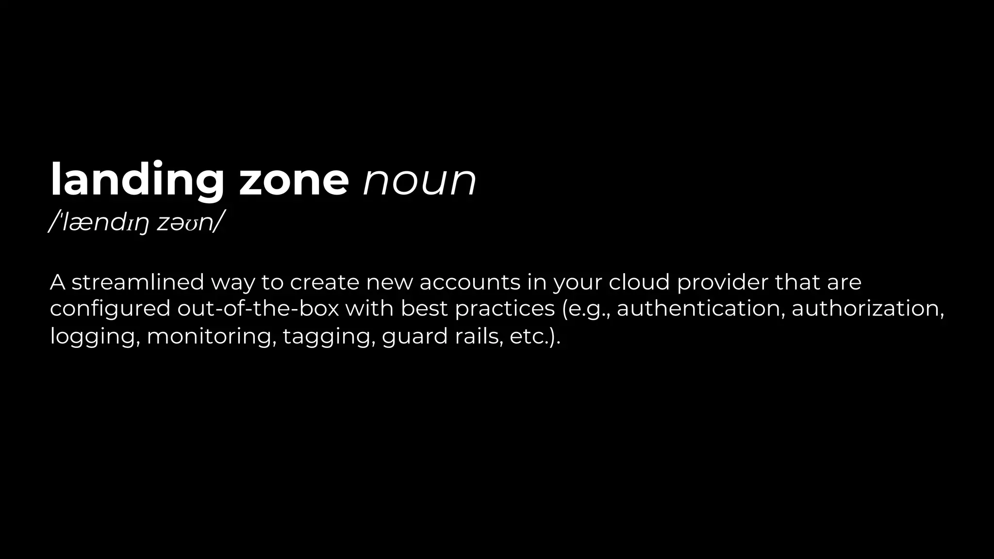 landing zone noun
/ˈlændɪŋ zəʊn/
A streamlined way to create new accounts in your cloud provider that are
configured out-of-the-box with best practices (e.g., authentication, authorization,
logging, monitoring, tagging, guard rails, etc.).
 
