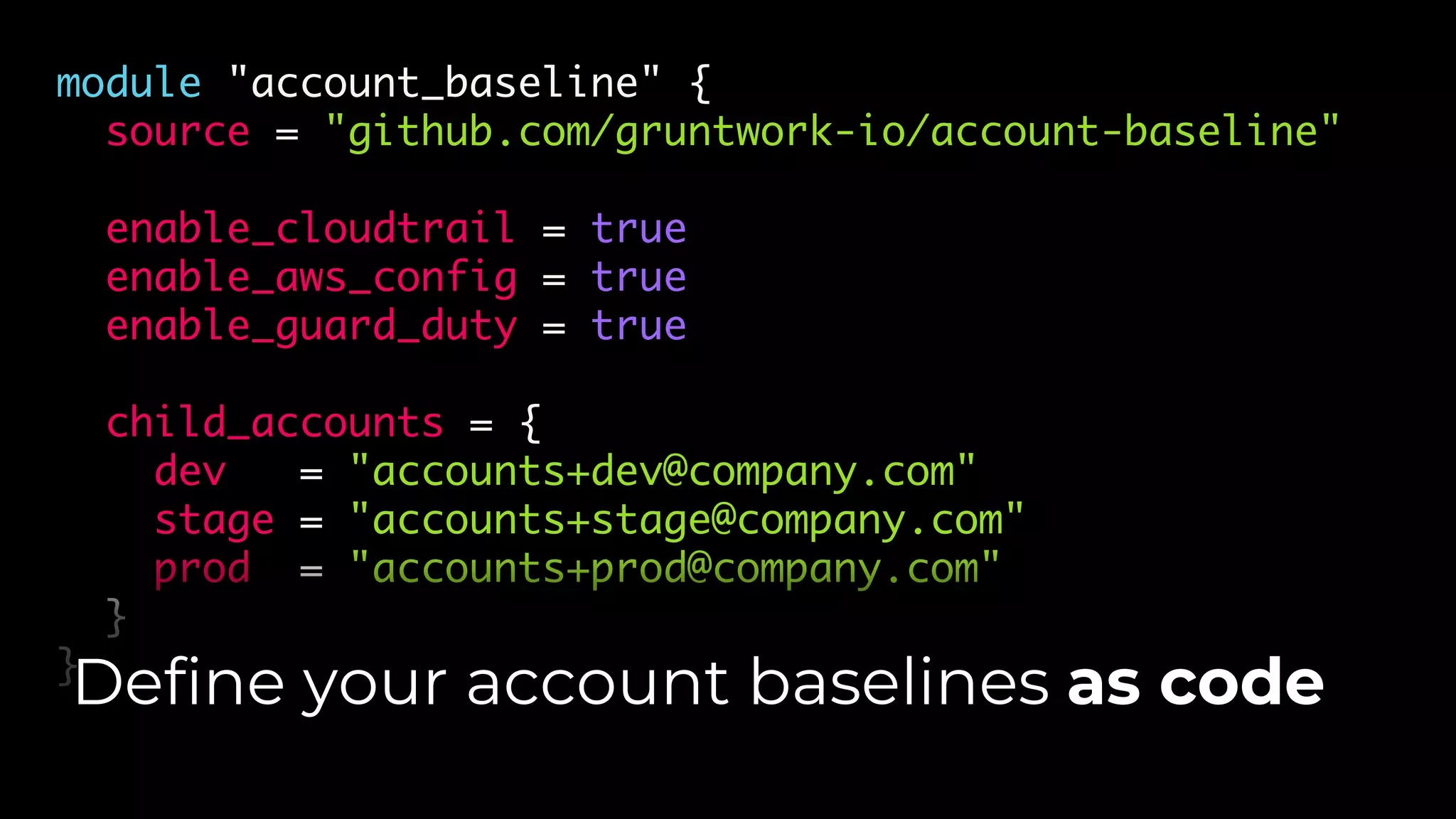 module "account_baseline" {
source = "github.com/gruntwork-io/account-baseline"
enable_cloudtrail = true
enable_aws_config = true
enable_guard_duty = true
child_accounts = {
dev = "accounts+dev@company.com"
stage = "accounts+stage@company.com"
prod = "accounts+prod@company.com"
}
}
Define your account baselines as code
 