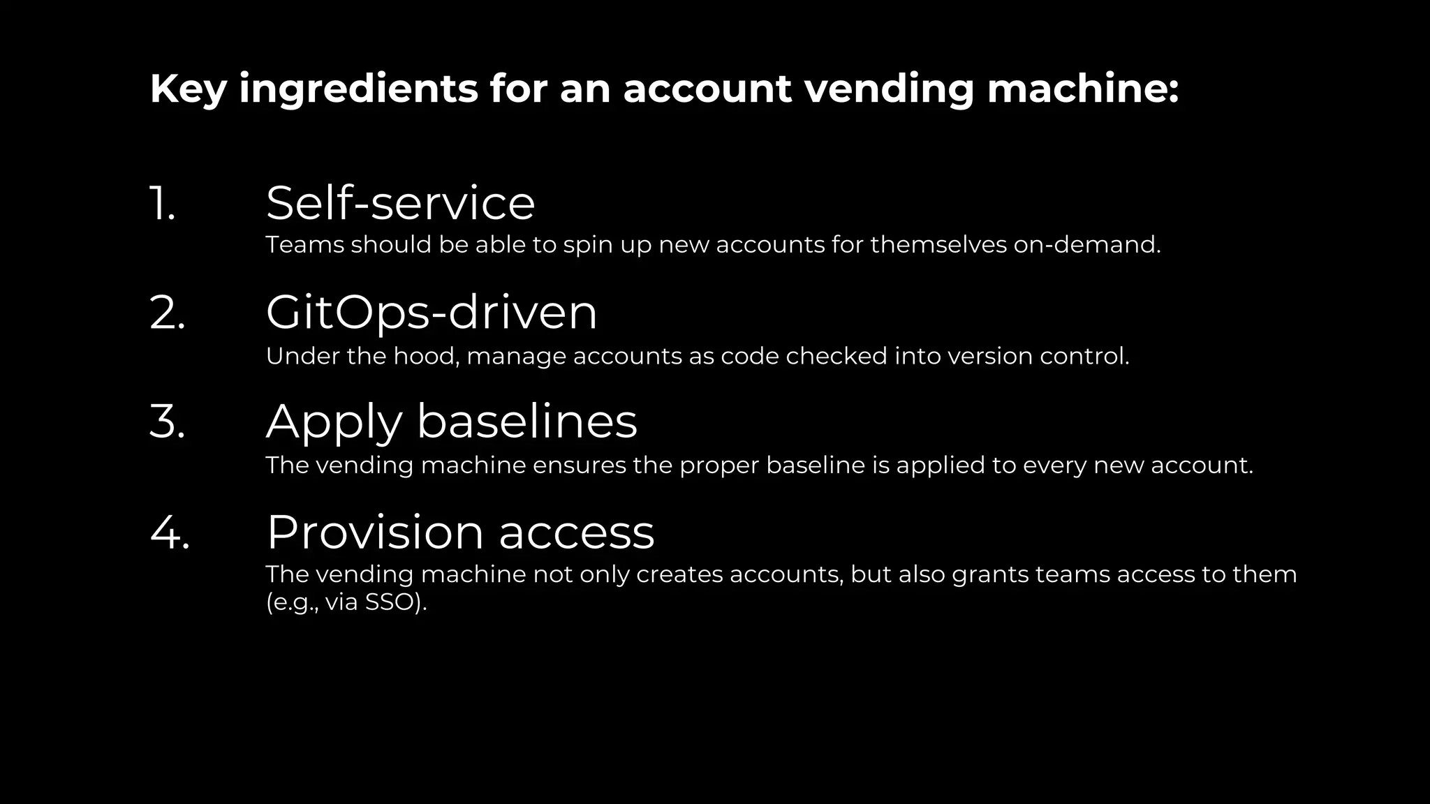 Key ingredients for an account vending machine:
1. Self-service
Teams should be able to spin up new accounts for themselves on-demand.
2. GitOps-driven
Under the hood, manage accounts as code checked into version control.
3. Apply baselines
The vending machine ensures the proper baseline is applied to every new account.
4. Provision access
The vending machine not only creates accounts, but also grants teams access to them
(e.g., via SSO).
 