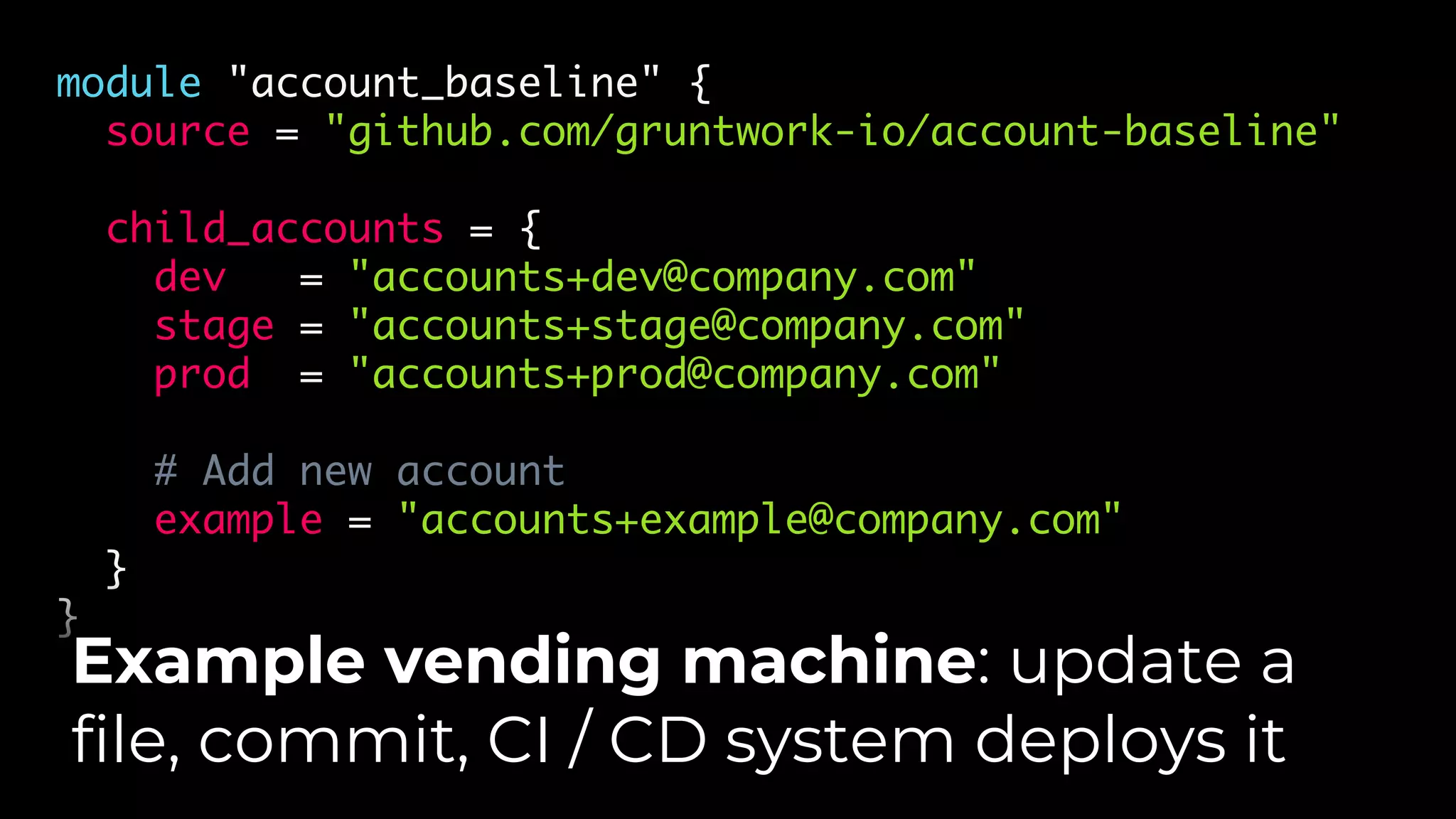 module "account_baseline" {
source = "github.com/gruntwork-io/account-baseline"
child_accounts = {
dev = "accounts+dev@company.com"
stage = "accounts+stage@company.com"
prod = "accounts+prod@company.com"
# Add new account
example = "accounts+example@company.com"
}
}
Example vending machine: update a
file, commit, CI / CD system deploys it
 
