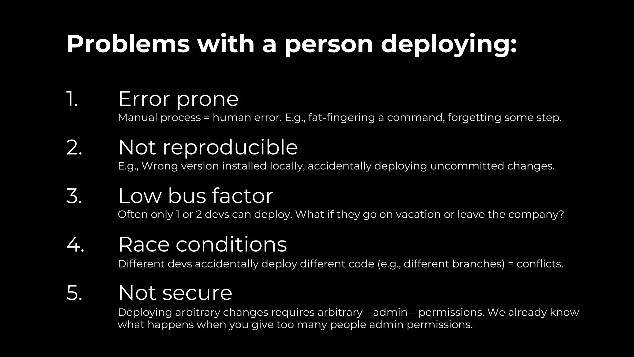 Problems with a person deploying:
1. Error prone
Manual process = human error. E.g., fat-fingering a command, forgetting some step.
2. Not reproducible
E.g., Wrong version installed locally, accidentally deploying uncommitted changes.
3. Low bus factor
Often only 1 or 2 devs can deploy. What if they go on vacation or leave the company?
4. Race conditions
Different devs accidentally deploy different code (e.g., different branches) = conflicts.
5. Not secure
Deploying arbitrary changes requires arbitrary—admin—permissions. We already know
what happens when you give too many people admin permissions.
 