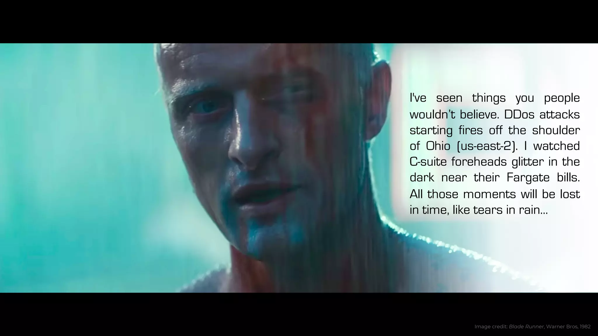 I've seen things you people
wouldn’t believe. DDos attacks
starting fires off the shoulder
of Ohio (us-east-2). I watched
C-suite foreheads glitter in the
dark near their Fargate bills.
All those moments will be lost
in time, like tears in rain...
Image credit: Blade Runner, Warner Bros, 1982
 