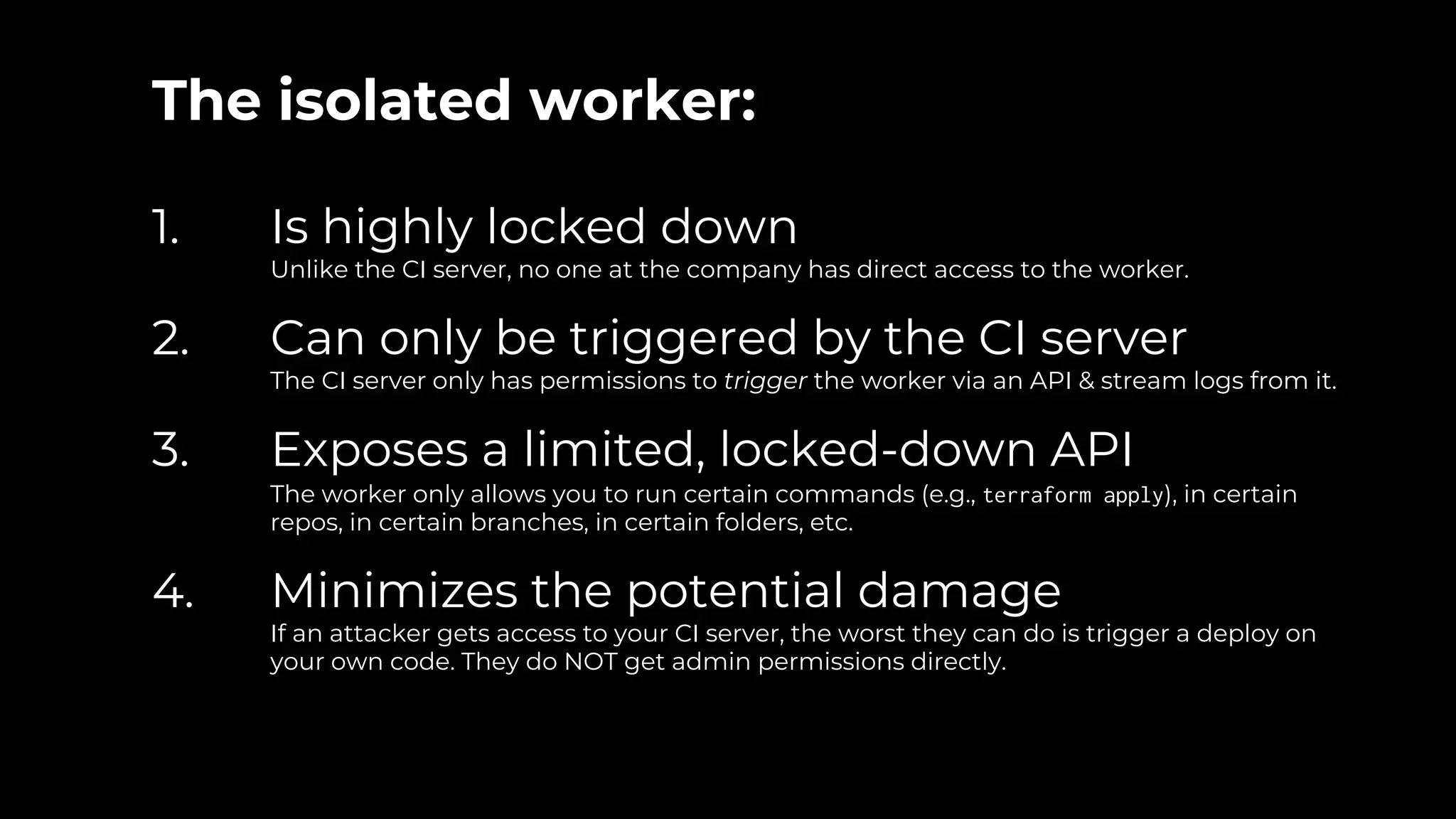 The isolated worker:
1. Is highly locked down
Unlike the CI server, no one at the company has direct access to the worker.
2. Can only be triggered by the CI server
The CI server only has permissions to trigger the worker via an API & stream logs from it.
3. Exposes a limited, locked-down API
The worker only allows you to run certain commands (e.g., terraform apply), in certain
repos, in certain branches, in certain folders, etc.
4. Minimizes the potential damage
If an attacker gets access to your CI server, the worst they can do is trigger a deploy on
your own code. They do NOT get admin permissions directly.
 