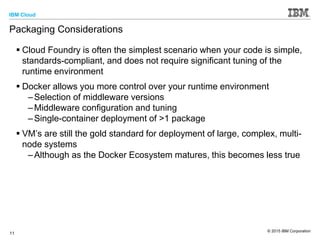 IBM Cloud
© 2015 IBM Corporation
11
Packaging Considerations
 Cloud Foundry is often the simplest scenario when your code is simple,
standards-compliant, and does not require significant tuning of the
runtime environment
 Docker allows you more control over your runtime environment
–Selection of middleware versions
–Middleware configuration and tuning
–Single-container deployment of >1 package
 VM’s are still the gold standard for deployment of large, complex, multi-
node systems
–Although as the Docker Ecosystem matures, this becomes less true
 