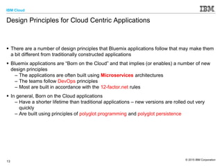 IBM Cloud
© 2015 IBM Corporation
13
Design Principles for Cloud Centric Applications
 There are a number of design principles that Bluemix applications follow that may make them
a bit different from traditionally constructed applications
 Bluemix applications are “Born on the Cloud” and that implies (or enables) a number of new
design principles
– The applications are often built using Microservices architectures
– The teams follow DevOps principles
– Most are built in accordance with the 12-factor.net rules
 In general, Born on the Cloud applications
– Have a shorter lifetime than traditional applications – new versions are rolled out very
quickly
– Are built using principles of polyglot programming and polyglot persistence
 