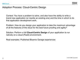 IBM Cloud
© 2015 IBM Corporation
21
Adoption Process: Cloud-Centric Design
Context: You have a problem to solve, and also have the ability to write a
brand new application (or rewrite an existing one) and the time in which to do
that application development work.
Problem: How do you design your application to take the maximum advantage
of all the features of the cloud for the best future proofing and agility?
Solution: Perform a full Cloud-Centric Design of your application to run
natively on a cloud (PaaS) environment.
Real examples: Published Bluemix Garage experiences
 
