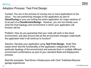 IBM Cloud
© 2015 IBM Corporation
23
Adoption Process: Test First Design
Context: You are in the process of moving one or more applications to the
cloud. You are performing changes to the application as part of
CloudTuning or your are writing the entire application (or major sections of
it) as part of a CloudCentricDesign. However, you are not entirely sure
what the final topology and environment in which your application will
function will be.
Problem: How do you guarantee that your code will work in the cloud
environment, and also ensure that as the environment changes underneath
the application that it will continue to function?
Solution: Develop your application using Test First Design. Build Test
cases which test the functionality of the application independent of the
particular topology of the environment and execute them in multiple different
environment combinations as part of your standard Build and Deployment
process.
Real life examples: Test-Driven Infrastructure with Chef, Published Bluemix
garage experiences
 