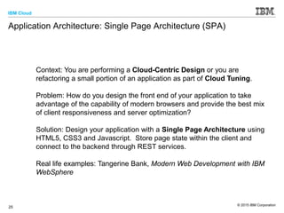 IBM Cloud
© 2015 IBM Corporation
25
Application Architecture: Single Page Architecture (SPA)
Context: You are performing a Cloud-Centric Design or you are
refactoring a small portion of an application as part of Cloud Tuning.
Problem: How do you design the front end of your application to take
advantage of the capability of modern browsers and provide the best mix
of client responsiveness and server optimization?
Solution: Design your application with a Single Page Architecture using
HTML5, CSS3 and Javascript. Store page state within the client and
connect to the backend through REST services.
Real life examples: Tangerine Bank, Modern Web Development with IBM
WebSphere
 