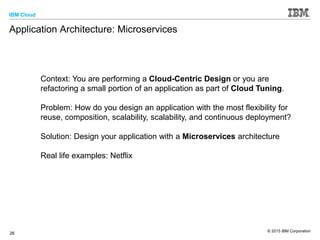 IBM Cloud
© 2015 IBM Corporation
26
Application Architecture: Microservices
Context: You are performing a Cloud-Centric Design or you are
refactoring a small portion of an application as part of Cloud Tuning.
Problem: How do you design an application with the most flexibility for
reuse, composition, scalability, scalability, and continuous deployment?
Solution: Design your application with a Microservices architecture
Real life examples: Netflix
 