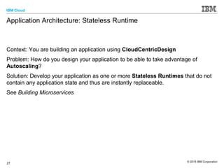 IBM Cloud
© 2015 IBM Corporation
27
Application Architecture: Stateless Runtime
Context: You are building an application using CloudCentricDesign
Problem: How do you design your application to be able to take advantage of
Autoscaling?
Solution: Develop your application as one or more Stateless Runtimes that do not
contain any application state and thus are instantly replaceable.
See Building Microservices
 