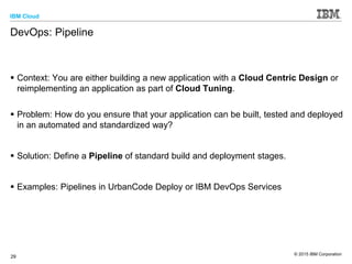 IBM Cloud
© 2015 IBM Corporation
29
DevOps: Pipeline
 Context: You are either building a new application with a Cloud Centric Design or
reimplementing an application as part of Cloud Tuning.
 Problem: How do you ensure that your application can be built, tested and deployed
in an automated and standardized way?
 Solution: Define a Pipeline of standard build and deployment stages.
 Examples: Pipelines in UrbanCode Deploy or IBM DevOps Services
 