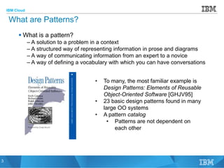 IBM Cloud
© 2015 IBM Corporation
3
What are Patterns?
 What is a pattern?
– A solution to a problem in a context
– A structured way of representing information in prose and diagrams
– A way of communicating information from an expert to a novice
– A way of defining a vocabulary with which you can have conversations
3
• To many, the most familiar example is
Design Patterns: Elements of Reusable
Object-Oriented Software [GHJV95]
• 23 basic design patterns found in many
large OO systems
• A pattern catalog
• Patterns are not dependent on
each other
 