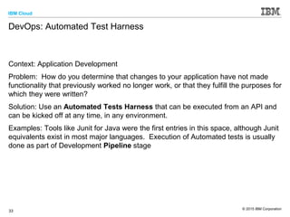 IBM Cloud
© 2015 IBM Corporation
33
DevOps: Automated Test Harness
Context: Application Development
Problem: How do you determine that changes to your application have not made
functionality that previously worked no longer work, or that they fulfill the purposes for
which they were written?
Solution: Use an Automated Tests Harness that can be executed from an API and
can be kicked off at any time, in any environment.
Examples: Tools like Junit for Java were the first entries in this space, although Junit
equivalents exist in most major languages. Execution of Automated tests is usually
done as part of Development Pipeline stage
 