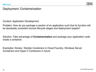 IBM Cloud
© 2015 IBM Corporation
35
Deployment: Containerization
Context: Application Development
Problem: How do you package a section of an application such that its function will
be absolutely consistent across lifecycle stages and deployment targets?
Solution: Take advantage of Containerization and package your application code
inside a container.
Examples: Docker, Warden Containers in Cloud Foundry, Windows Server
Containers and Hyper-V Containers in Azure
 