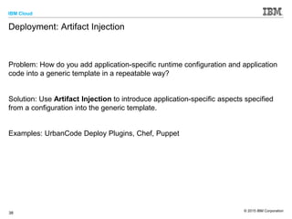 IBM Cloud
© 2015 IBM Corporation
38
Deployment: Artifact Injection
Problem: How do you add application-specific runtime configuration and application
code into a generic template in a repeatable way?
Solution: Use Artifact Injection to introduce application-specific aspects specified
from a configuration into the generic template.
Examples: UrbanCode Deploy Plugins, Chef, Puppet
 