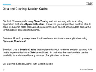 IBM Cloud
© 2015 IBM Corporation
47
Data and Caching: Session Cache
Context: You are performing CloudTuning and are working with an existing
application that uses DynamicContent. However, your application must be able to
scale its runtime state across multiple runtimes and persist session data across the
termination of any specific runtime.
Problem: How do you represent traditional user sessions in an application using
Stateless Runtimes?
Solution: Use a SessionCache that implements your runtime’s session caching API
that is implemented as a DistributedStore. In that way the session data can be
available to and shared by any number of application runtimes.
Ex: Bluemix SessionCache, IBM ExtremeScale
 
