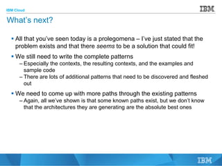 IBM Cloud
© 2015 IBM Corporation
48
What’s next?
 All that you’ve seen today is a prolegomena – I’ve just stated that the
problem exists and that there seems to be a solution that could fit!
 We still need to write the complete patterns
– Especially the contexts, the resulting contexts, and the examples and
sample code
– There are lots of additional patterns that need to be discovered and fleshed
out
 We need to come up with more paths through the existing patterns
– Again, all we’ve shown is that some known paths exist, but we don’t know
that the architectures they are generating are the absolute best ones
 