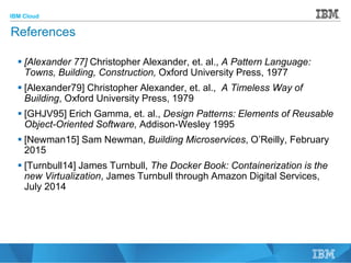 IBM Cloud
© 2015 IBM Corporation
49
References
 [Alexander 77] Christopher Alexander, et. al., A Pattern Language:
Towns, Building, Construction, Oxford University Press, 1977
 [Alexander79] Christopher Alexander, et. al., A Timeless Way of
Building, Oxford University Press, 1979
 [GHJV95] Erich Gamma, et. al., Design Patterns: Elements of Reusable
Object-Oriented Software, Addison-Wesley 1995
 [Newman15] Sam Newman, Building Microservices, O’Reilly, February
2015
 [Turnbull14] James Turnbull, The Docker Book: Containerization is the
new Virtualization, James Turnbull through Amazon Digital Services,
July 2014
 