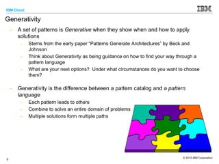 IBM Cloud
© 2015 IBM Corporation
5
Generativity
– A set of patterns is Generative when they show when and how to apply
solutions
– Stems from the early paper “Patterns Generate Architectures” by Beck and
Johnson
– Think about Generativity as being guidance on how to find your way through a
pattern language
– What are your next options? Under what circumstances do you want to choose
them?
– Generativity is the difference between a pattern catalog and a pattern
language
– Each pattern leads to others
– Combine to solve an entire domain of problems
– Multiple solutions form multiple paths
 