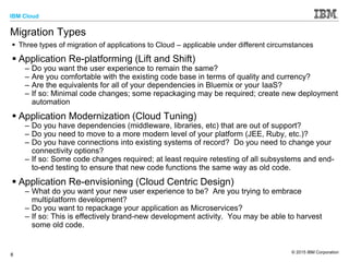 IBM Cloud
© 2015 IBM Corporation
8
Migration Types
 Three types of migration of applications to Cloud – applicable under different circumstances
 Application Re-platforming (Lift and Shift)
– Do you want the user experience to remain the same?
– Are you comfortable with the existing code base in terms of quality and currency?
– Are the equivalents for all of your dependencies in Bluemix or your IaaS?
– If so: Minimal code changes; some repackaging may be required; create new deployment
automation
 Application Modernization (Cloud Tuning)
– Do you have dependencies (middleware, libraries, etc) that are out of support?
– Do you need to move to a more modern level of your platform (JEE, Ruby, etc.)?
– Do you have connections into existing systems of record? Do you need to change your
connectivity options?
– If so: Some code changes required; at least require retesting of all subsystems and end-
to-end testing to ensure that new code functions the same way as old code.
 Application Re-envisioning (Cloud Centric Design)
– What do you want your new user experience to be? Are you trying to embrace
multiplatform development?
– Do you want to repackage your application as Microservices?
– If so: This is effectively brand-new development activity. You may be able to harvest
some old code.
 