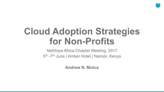 Cloud Adoption Strategies
for Non-Profits
NetHope Africa Chapter Meeting, 2017
5th -7th June | Amber Hotel | Nairobi, Kenya
Andrew N. Mutua
1
 