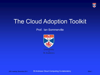 The Cloud Adoption Toolkit
                                 Prof. Ian Sommerville




JISC meeting, December 2011   St Andrews Cloud Computing Co-laboratory   Slide 1
 