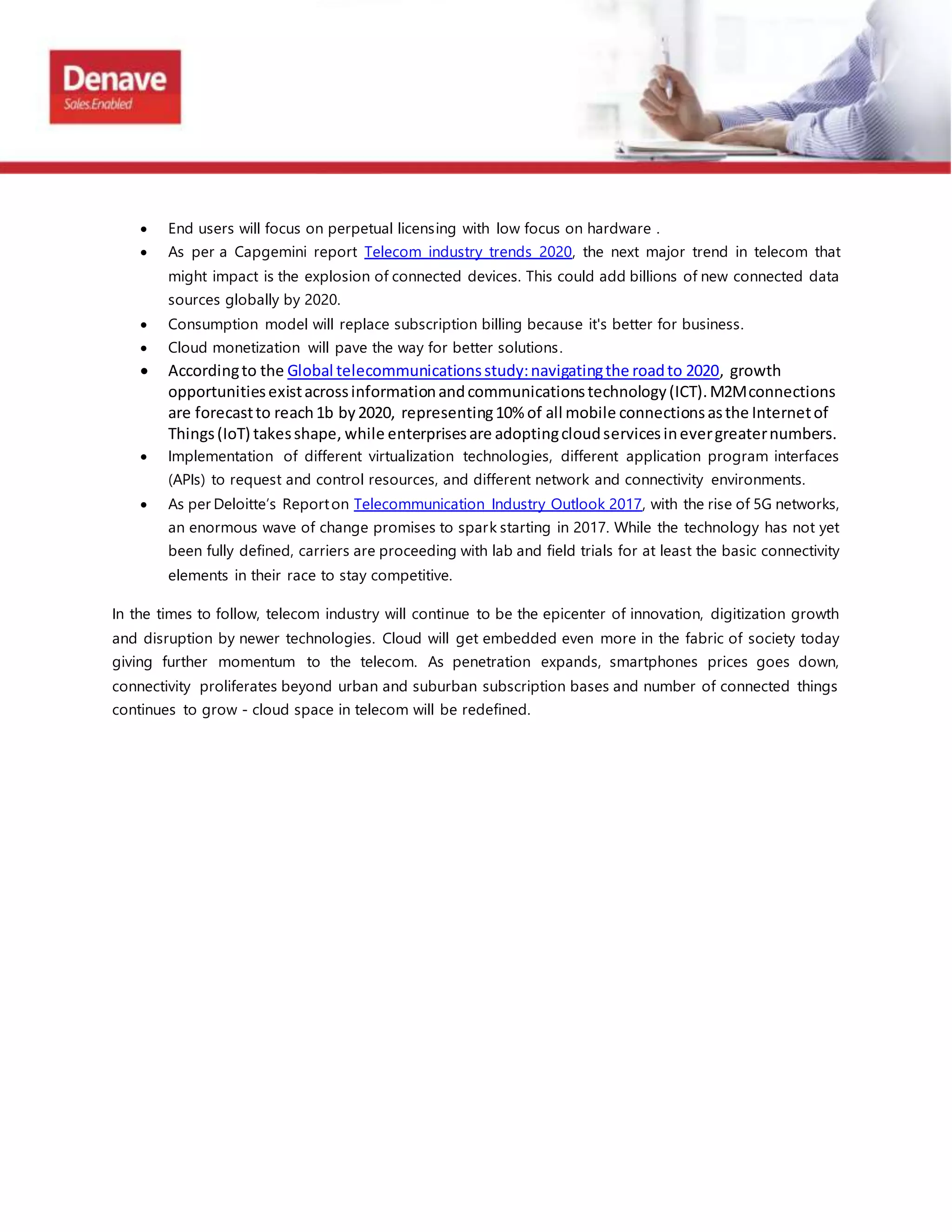  End users will focus on perpetual licensing with low focus on hardware .
 As per a Capgemini report Telecom industry trends 2020, the next major trend in telecom that
might impact is the explosion of connected devices. This could add billions of new connected data
sources globally by 2020.
 Consumption model will replace subscription billing because it's better for business.
 Cloud monetization will pave the way for better solutions.
 Accordingto the Global telecommunicationsstudy:navigatingthe roadto 2020, growth
opportunitiesexistacrossinformationandcommunicationstechnology(ICT).M2Mconnections
are forecastto reach1b by2020, representing10% of all mobile connectionsasthe Internetof
Things(IoT) takesshape, while enterprisesare adoptingcloudservicesinevergreaternumbers.
 Implementation of different virtualization technologies, different application program interfaces
(APIs) to request and control resources, and different network and connectivity environments.
 As per Deloitte’s Reporton Telecommunication Industry Outlook 2017, with the rise of 5G networks,
an enormous wave of change promises to spark starting in 2017. While the technology has not yet
been fully defined, carriers are proceeding with lab and field trials for at least the basic connectivity
elements in their race to stay competitive.
In the times to follow, telecom industry will continue to be the epicenter of innovation, digitization growth
and disruption by newer technologies. Cloud will get embedded even more in the fabric of society today
giving further momentum to the telecom. As penetration expands, smartphones prices goes down,
connectivity proliferates beyond urban and suburban subscription bases and number of connected things
continues to grow - cloud space in telecom will be redefined.
 