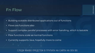 Fn Flow
• Building scalable distributed applications out of functions
• Flows are functions also
• Support complex parallel processes with error handling, which is testable
• Flow functions scale as normal functions
• Currently supports Java, hopefully more to come
@totollygeek
 
